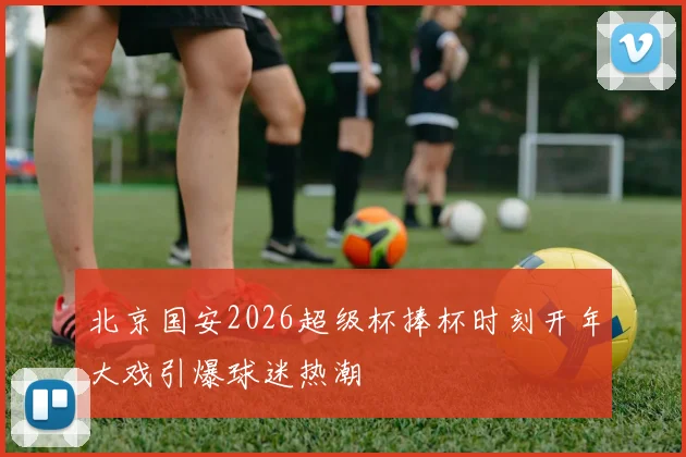 北京国安2026超级杯捧杯时刻开年大戏引爆球迷热潮