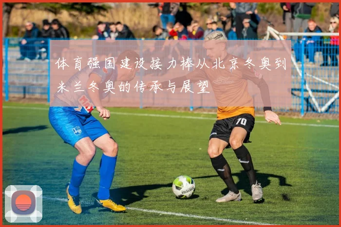 体育强国建设接力棒从北京冬奥到米兰冬奥的传承与展望