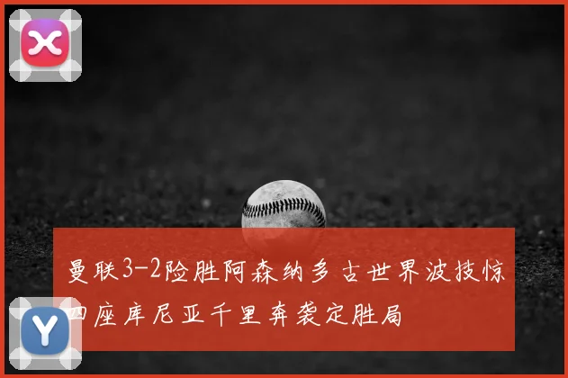 曼联3-2险胜阿森纳多古世界波技惊四座库尼亚千里奔袭定胜局