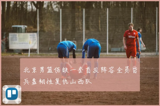 北京男篮伤缺一套首发阵容全员皆兵靠韧性复仇山西队