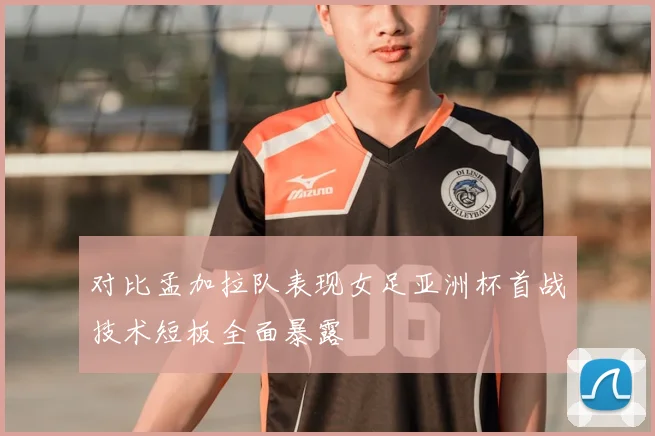 对比孟加拉队表现女足亚洲杯首战技术短板全面暴露