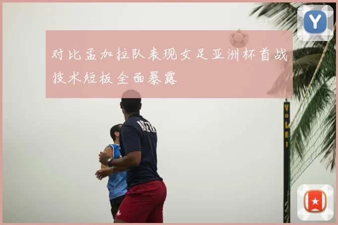 对比孟加拉队表现女足亚洲杯首战技术短板全面暴露