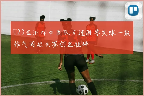 U23亚洲杯中国队五连胜零失球一鼓作气闯进决赛创里程碑