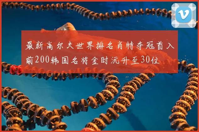 最新高尔夫世界排名肖特夺冠首入前200韩国名将金时沅升至30位