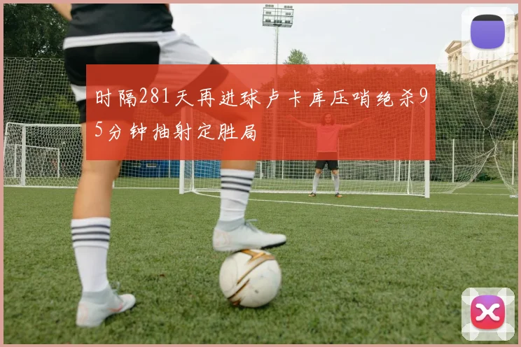 时隔281天再进球卢卡库压哨绝杀95分钟抽射定胜局