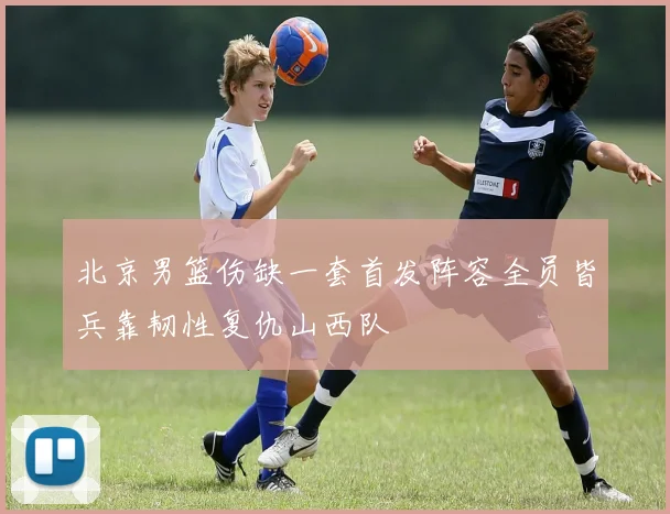 北京男篮伤缺一套首发阵容全员皆兵靠韧性复仇山西队