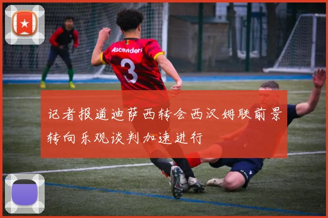 记者报道迪萨西转会西汉姆联前景转向乐观谈判加速进行
