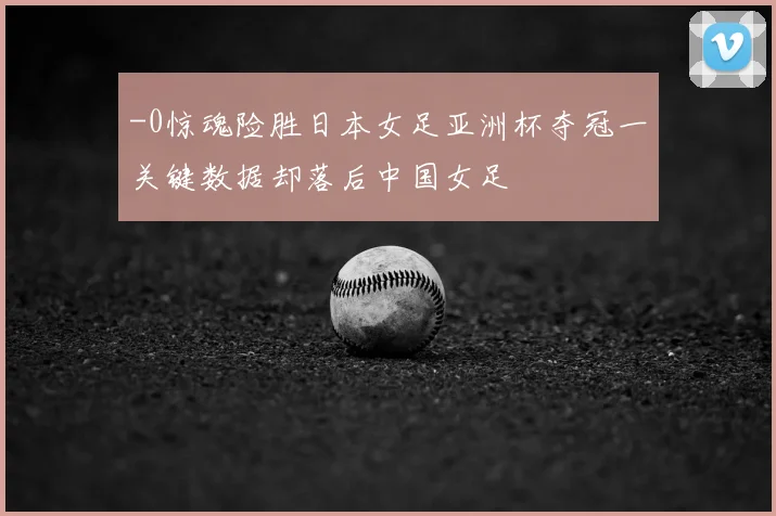 -0惊魂险胜日本女足亚洲杯夺冠一关键数据却落后中国女足