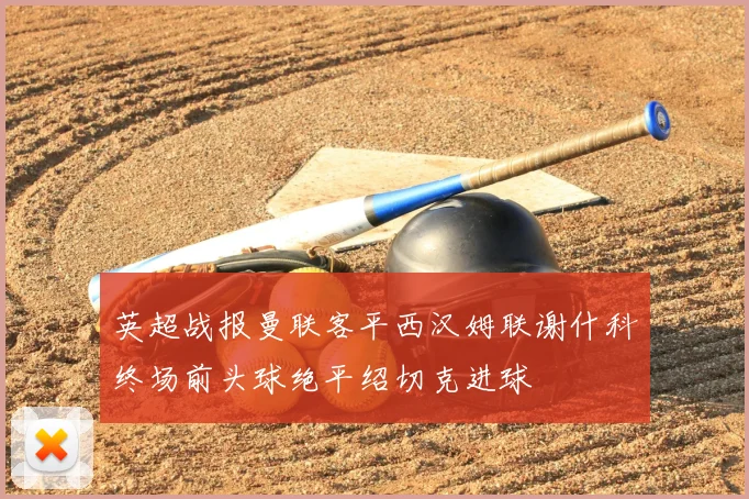 英超战报曼联客平西汉姆联谢什科终场前头球绝平绍切克进球