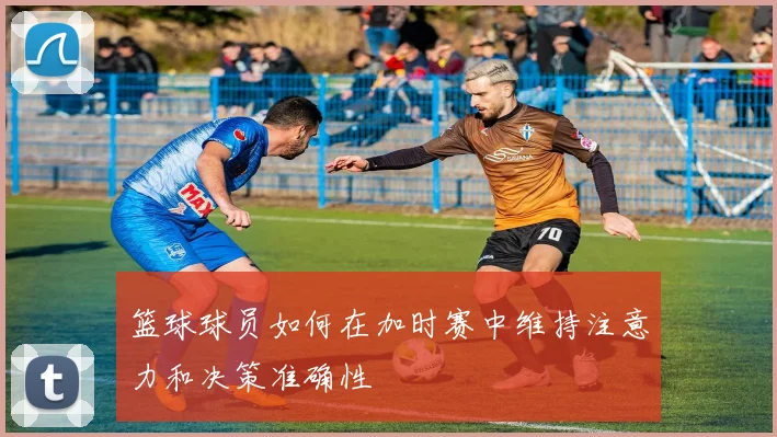 篮球球员如何在加时赛中维持注意力和决策准确性