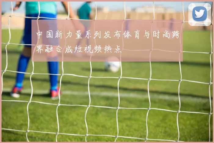 中国新力量系列发布体育与时尚跨界融合成短视频热点