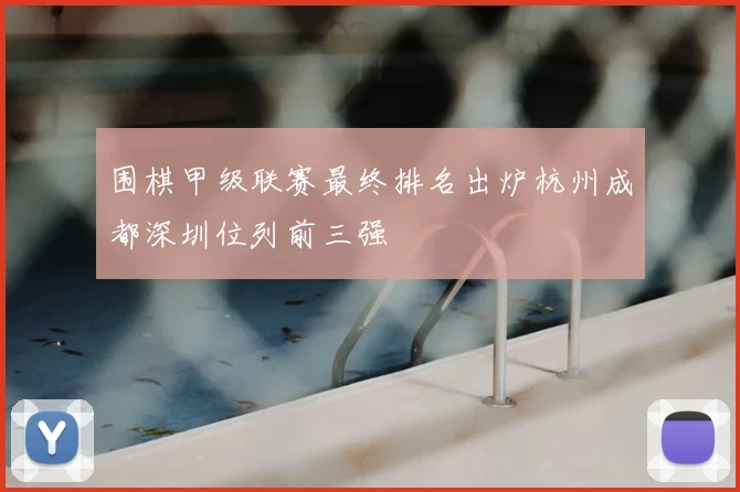 围棋甲级联赛最终排名出炉杭州成都深圳位列前三强