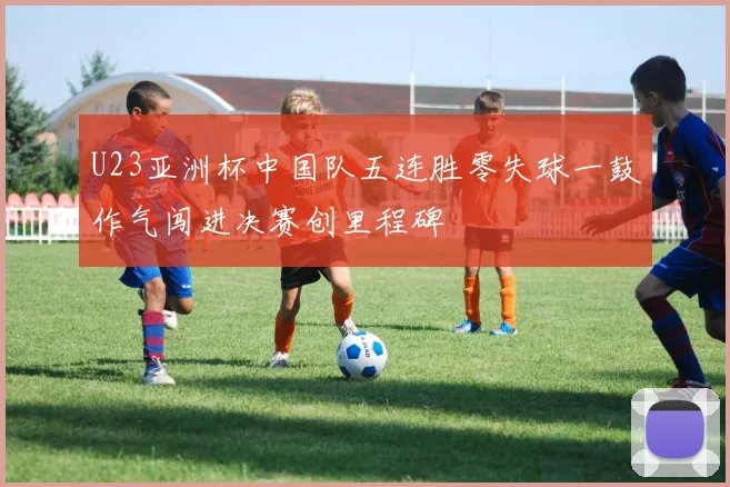 U23亚洲杯中国队五连胜零失球一鼓作气闯进决赛创里程碑