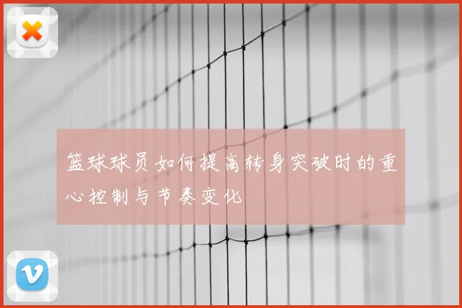 篮球球员如何提高转身突破时的重心控制与节奏变化