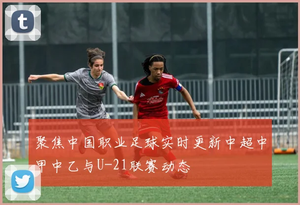 聚焦中国职业足球实时更新中超中甲中乙与U-21联赛动态